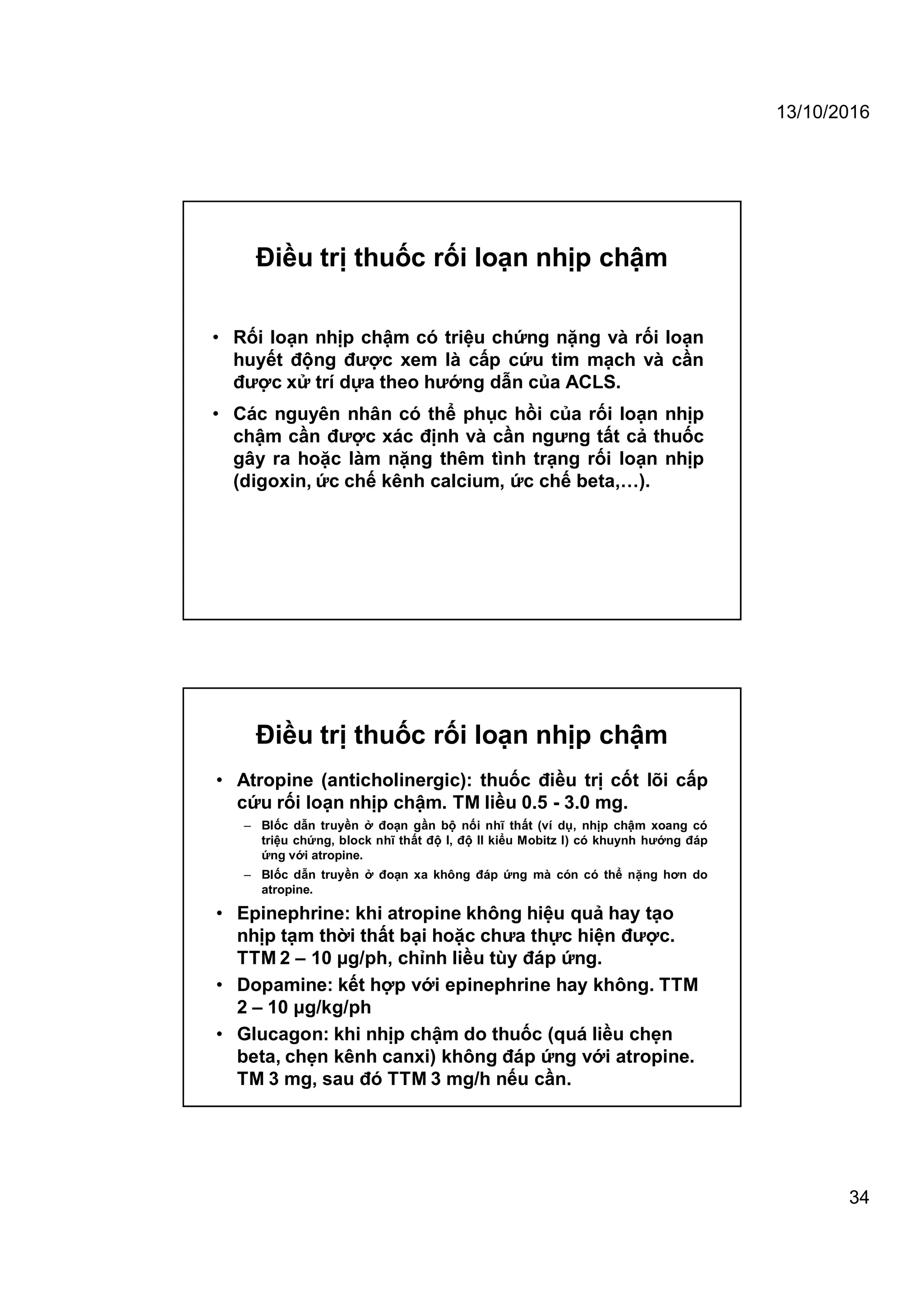 13/10/2016
34
Điều trị thuốc rối loạn nhịp chậm
• Rối loạn nhịp chậm có triệu chứng nặng và rối loạn
huyết động được xem là cấp cứu tim mạch và cần
được xử trí dựa theo hướng dẫn của ACLS.
• Các nguyên nhân có thể phục hồi của rối loạn nhịp
chậm cần được xác định và cần ngưng tất cả thuốc
gây ra hoặc làm nặng thêm tình trạng rối loạn nhịp
(digoxin, ức chế kênh calcium, ức chế beta,…).
Điều trị thuốc rối loạn nhịp chậm
• Atropine (anticholinergic): thuốc điều trị cốt lõi cấp
cứu rối loạn nhịp chậm. TM liều 0.5 - 3.0 mg.
– Blốc dẫn truyền ở đoạn gần bộ nối nhĩ thất (ví dụ, nhịp chậm xoang có
triệu chứng, block nhĩ thất độ I, độ II kiểu Mobitz I) có khuynh hướng đáp
ứng với atropine.
– Blốc dẫn truyền ở đoạn xa không đáp ứng mà cón có thể nặng hơn do
atropine.
• Epinephrine: khi atropine không hiệu quả hay tạo
nhịp tạm thời thất bại hoặc chưa thực hiện được.
TTM 2 – 10 μg/ph, chỉnh liều tùy đáp ứng.
• Dopamine: kết hợp với epinephrine hay không. TTM
2 – 10 μg/kg/ph
• Glucagon: khi nhịp chậm do thuốc (quá liều chẹn
beta, chẹn kênh canxi) không đáp ứng với atropine.
TM 3 mg, sau đó TTM 3 mg/h nếu cần.
 