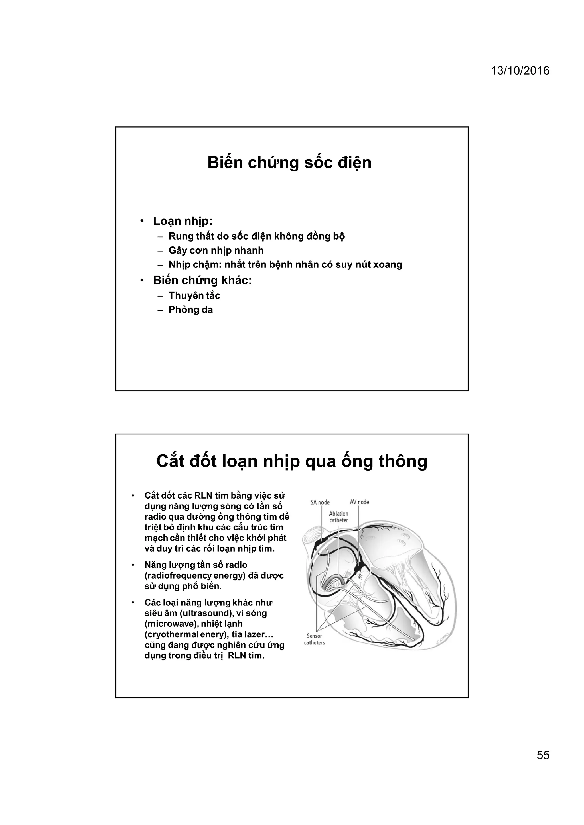 13/10/2016
55
• Loạn nhịp:
– Rung thất do sốc điện không đồng bộ
– Gây cơn nhịp nhanh
– Nhịp chậm: nhất trên bệnh nhân có suy nút xoang
• Biến chứng khác:
– Thuyên tắc
– Phỏng da
Biến chứng sốc điện
Cắt đốt loạn nhịp qua ống thông
• Cắt đốt các RLN tim bằng việc sử
dụng năng lượng sóng có tần số
radio qua đường ống thông tim để
triệt bỏ định khu các cấu trúc tim
mạch cần thiết cho việc khởi phát
và duy trì các rối loạn nhịp tim.
• Năng lượng tần số radio
(radiofrequency energy) đã được
sử dụng phổ biến.
• Các loại năng lượng khác như
siêu âm (ultrasound), vi sóng
(microwave), nhiệt lạnh
(cryothermalenery), tia lazer…
cũng đang được nghiên cứu ứng
dụng trong điều trị RLN tim.
 