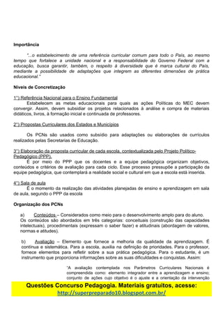 Importância
“...o estabelecimento de uma referência curricular comum para todo o País, ao mesmo
tempo que fortalece a unidade nacional e a responsabilidade do Governo Federal com a
educação, busca garantir, também, o respeito à diversidade que é marca cultural do País,
mediante a possibilidade de adaptações que integrem as diferentes dimensões de prática
educacional.”
Níveis​ ​de​ ​Concretização
1°)​ ​Referência​ ​Nacional​ ​para​ ​o​ ​Ensino​ ​Fundamental
Estabelecem as metas educacionais para quais as ações Políticas do MEC devem
convergir. Assim, devem subsidiar os projetos relacionados à análise e compra de materiais
didáticos,​ ​livros,​ ​à​ ​formação​ ​inicial​ ​e​ ​continuada​ ​de​ ​professores.
2°)​ ​Propostas​ ​Curriculares​ ​dos​ ​Estados​ ​e​ ​Municípios
Os PCNs são usados como subsídio para adaptações ou elaborações de currículos
realizados​ ​pelas​ ​Secretarias​ ​de​ ​Educação.
3°)​ ​Elaboração​ ​da​ ​proposta​ ​curricular​ ​de​ ​cada​ ​escola,​ ​contextualizada​ ​pelo​ ​Projeto​ ​Político-
Pedagógico​ ​(PPP).
É por meio do PPP que os docentes e a equipe pedagógica organizam objetivos,
conteúdos e critérios de avaliação para cada ciclo. Esse processo pressupõe a participação da
equipe​ ​pedagógica,​ ​que​ ​contemplará​ ​a​ ​realidade​ ​social​ ​e​ ​cultural​ ​em​ ​que​ ​a​ ​escola​ ​está​ ​inserida.
4°)​ ​Sala​ ​de​ ​aula
É o momento da realização das atividades planejadas de ensino e aprendizagem em sala
de​ ​aula,​ ​segundo​ ​o​ ​PPP​ ​da​ ​escola
Organização​ ​dos​ ​PCNs
a) Conteúdos​ ​​–​ ​Considerados​ ​como​ ​meio​ ​para​ ​o​ ​desenvolvimento​ ​amplo​ ​para​ ​do​ ​aluno.
Os conteúdos são abordados em três categorias: conceituais (construção das capacidades
intelectuais), procedimentais (expressam o saber fazer) e atitudinais (abordagem de valores,
normas​ ​e​ ​atitudes).
b) Avaliação ​– Elemento que fornece a melhoria da qualidade da aprendizagem. É
contínua e sistemática. Para a escola, auxilia na definição de prioridades. Para o professor,
fornece elementos para refletir sobre a sua prática pedagógica. Para o estudante, é um
instrumento​ ​que​ ​proporciona​ ​informações​ ​sobre​ ​as​ ​suas​ ​dificuldades​ ​e​ ​conquistas.​ ​Assim:
“A avaliação contemplada nos Parâmetros Curriculares Nacionais é
compreendida como: elemento integrador entre a aprendizagem e ensino;
conjunto de ações cujo objetivo é o ajuste e a orientação da intervenção
Questões​ ​Concurso​ ​Pedagogia.​ ​Materiais​ ​gratuitos,​ ​acesse:
http://superpreparado10.blogspot.com.br/
 