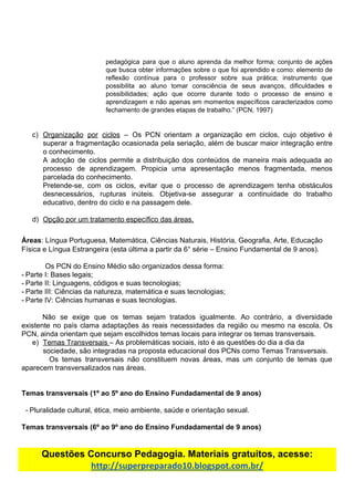 pedagógica para que o aluno aprenda da melhor forma; conjunto de ações
que busca obter informações sobre o que foi aprendido e como: elemento de
reflexão contínua para o professor sobre sua prática; instrumento que
possibilita ao aluno tomar consciência de seus avanços, dificuldades e
possibilidades; ação que ocorre durante todo o processo de ensino e
aprendizagem e não apenas em momentos específicos caracterizados como
fechamento​ ​de​ ​grandes​ ​etapas​ ​de​ ​trabalho.”​ ​(PCN,​ ​1997)
c) Organização por ciclos ​– Os PCN orientam a organização em ciclos, cujo objetivo é
superar a fragmentação ocasionada pela seriação, além de buscar maior integração entre
o​ ​conhecimento.
A adoção de ciclos permite a distribuição dos conteúdos de maneira mais adequada ao
processo de aprendizagem. Propicia uma apresentação menos fragmentada, menos
parcelada​ ​do​ ​conhecimento.
Pretende-se, com os ciclos, evitar que o processo de aprendizagem tenha obstáculos
desnecessários, rupturas inúteis. Objetiva-se assegurar a continuidade do trabalho
educativo,​ ​dentro​ ​do​ ​ciclo​ ​e​ ​na​ ​passagem​ ​dele.
d) Opção​ ​por​ ​um​ ​tratamento​ ​específico​ ​das​ ​áreas.
Áreas​:​ ​Língua​ ​Portuguesa,​ ​Matemática,​ ​Ciências​ ​Naturais,​ ​História,​ ​Geografia,​ ​Arte,​ ​Educação
Física​ ​e​ ​Língua​ ​Estrangeira​ ​(esta​ ​última​ ​a​ ​partir​ ​da​ ​6°​ ​série​ ​–​ ​Ensino​ ​Fundamental​ ​de​ ​9​ ​anos).
Os​ ​PCN​ ​do​ ​Ensino​ ​Médio​ ​são​ ​organizados​ ​dessa​ ​forma:
- Parte​ ​I:​ ​Bases​ ​legais;
- Parte​ ​II:​ ​Linguagens,​ ​códigos​ ​e​ ​suas​ ​tecnologias;
- Parte​ ​III:​ ​Ciências​ ​da​ ​natureza,​ ​matemática​ ​e​ ​suas​ ​tecnologias;
- Parte​ ​IV:​ ​Ciências​ ​humanas​ ​e​ ​suas​ ​tecnologias.
Não se exige que os temas sejam tratados igualmente. Ao contrário, a diversidade
existente no país clama adaptações às reais necessidades da região ou mesmo na escola. Os
PCN,​ ​ainda​ ​orientam​ ​que​ ​sejam​ ​escolhidos​ ​temas​ ​locais​ ​para​ ​integrar​ ​os​ ​temas​ ​transversais.
e) Temas​ ​Transversais​ ​​–​ ​As​ ​problemáticas​ ​sociais,​ ​isto​ ​é​ ​as​ ​questões​ ​do​ ​dia​ ​a​ ​dia​ ​da
sociedade,​ ​são​ ​integradas​ ​na​ ​proposta​ ​educacional​ ​dos​ ​PCNs​ ​como​ ​Temas​ ​Transversais.
Os temas transversais não constituem novas áreas, mas um conjunto de temas que
aparecem​ ​transversalizados​ ​nas​ ​áreas.
Temas​ ​transversais​ ​(1º​ ​ao​ ​5º​ ​ano​ ​do​ ​Ensino​ ​Fundadamental​ ​de​ ​9​ ​anos)
- Pluralidade​ ​cultural,​ ​ética,​ ​meio​ ​ambiente,​ ​saúde​ ​e​ ​orientação​ ​sexual.
Temas​ ​transversais​ ​(6º​ ​ao​ ​9º​ ​ano​ ​do​ ​Ensino​ ​Fundadamental​ ​de​ ​9​ ​anos)
Questões​ ​Concurso​ ​Pedagogia.​ ​Materiais​ ​gratuitos,​ ​acesse:
http://superpreparado10.blogspot.com.br/
 