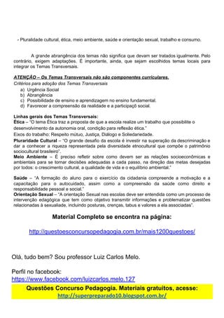 - Pluralidade​ ​cultural,​ ​ética,​ ​meio​ ​ambiente,​ ​saúde​ ​e​ ​orientação​ ​sexual,​ ​trabalho​ ​e​ ​consumo.
A grande abrangência dos temas não significa que devam ser tratados igualmente. Pelo
contrário, exigem adaptações. É importante, ainda, que sejam escolhidos temas locais para
integrar​ ​os​ ​Temas​ ​Transversais.
ATENÇÃO​ ​–​ ​Os​ ​Temas​ ​Transversais​ ​não​ ​são​ ​componentes​ ​curriculares.
Critérios​ ​para​ ​adoção​ ​dos​ ​Temas​ ​Transversais
a) Urgência​ ​Social
b) Abrangência
c) Possibilidade​ ​de​ ​ensino​ ​e​ ​aprendizagem​ ​no​ ​ensino​ ​fundamental.
d) Favorecer​ ​a​ ​compreensão​ ​da​ ​realidade​ ​e​ ​a​ ​participaçõ​ ​social.
Linhas​ ​gerais​ ​dos​ ​Temas​ ​Transversais:
Ética​ ​​–​ ​“O​ ​tema​ ​Ética​ ​traz​ ​a​ ​proposta​ ​de​ ​que​ ​a​ ​escola​ ​realize​ ​um​ ​trabalho​ ​que​ ​possibilite​ ​o
desenvolvimento​ ​da​ ​autonomia​ ​oral,​ ​condição​ ​para​ ​reflexão​ ​ética.”
Eixos​ ​do​ ​trabalho:​ ​Respeito​ ​mútuo,​ ​Justiça,​ ​Diálogo​ ​e​ ​Soliedariedade.
Pluraridade Cultural ​– “O grande desafio da escola é investir na superação da descriminação e
dar a conhecer a riqueza representada pela diversidade etnocultural que compõe o patrimônio
sociocultural​ ​brasileiro”.
Meio Ambiente ​– É preciso refletir sobre como devem ser as relações socioeconômicas e
ambientais para se tornar decisões adequadas a cada passo, na direção das metas desejadas
por​ ​todos:​ ​o​ ​crescimento​ ​cultural,​ ​a​ ​qualidade​ ​de​ ​vida​ ​e​ ​o​ ​equilíbrio​ ​ambiental.”
Saúde ​– “A formação do aluno para o exercício da cidadania compreende a motivação e a
capacitação para o autocuidado, assim como a compreensão da saúde como direito e
responsabilidade​ ​pessoal​ ​e​ ​social.”
Orientação Sexual ​– “A orientação Sexual nas escolas deve ser entendida como um processo de
intervenção edagógica que tem como objetivo transmitir informações e problematizar questões
relacionadas​ ​à​ ​sexualiade,​ ​incluindo​ ​posturas,​ ​crenças,​ ​tabus​ ​e​ ​valores​ ​a​ ​ela​ ​associadas”.
Material​ ​Completo​ ​se​ ​encontra​ ​na​ ​página:
http://questoesconcursopedagogia.com.br/mais1200questoes/
Olá,​ ​tudo​ ​bem?​ ​Sou​ ​professor​ ​Luiz​ ​Carlos​ ​Melo.
Perfil​ ​no​ ​facebook:
https://www.facebook.com/luizcarlos.melo.127
Questões​ ​Concurso​ ​Pedagogia.​ ​Materiais​ ​gratuitos,​ ​acesse:
http://superpreparado10.blogspot.com.br/
 