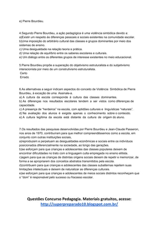 e) Pierre Bourdieu.
4.Segundo Pierre Bourdieu, a ação pedagógica é uma violência simbólica devido a:
a)Existir um respeito às diferenças pessoais e sociais existentes na comunidade escolar.
b)Uma imposição do arbitrário cultural das classes e grupos dominantes por meio dos
sistemas de ensino.
c) Uma desigualdade na relação teoria e prática.
d) Uma relação de equilíbrio entre os saberes escolares e culturais.
e) Um diálogo entre os diferentes grupos de interesse existentes no meio educacional.
5.Pierre Bourdieu propõe a superação do objetivismo estruturalista e do subjetivismo
interacionista por meio de um construtivismo estruturalista.
Certo
Errado
6.As alternativas a seguir indicam aspectos do conceito de Violência Simbólica de Pierre
Bourdieu, à exceção de uma. Assinale-a.
a) A cultura da escola corresponde à cultura das classes dominantes.
b) As diferenças nos resultados escolares tendem a ser vistos como diferenças de
capacidade.
c) A presença de “herdeiros” na escola, com aptidões culturais e linguísticas “naturais”.
d) Na avaliação dos alunos é exigida apenas o conhecimento sobre o conteúdo.
e) A cultura legítima da escola está distante da cultura de origem do aluno.
7.Os resultados das pesquisas desenvolvidas por Pierre Bourdieu e Jean-Claude Passeron,
nos anos de 1970, contribuíram para que melhor compreendêssemos como a escola, em
conjunto com outras instituições sociais,
a)reproduzem e perpetuam as desigualdades econômicas e sociais entre os indivíduos
posicionados diferencialmente na sociedade, ao longo das gerações.
b)se esforçam para que crianças e adolescentes das classes populares deixem de
encontrar dificuldades no trato com a linguagem culta empregada no ensino elitista.
c)agem para que as crianças de distintas origens sociais deixem de repetir e memorizar, de
forma a se apropriarem dos conceitos abstratos transmitidos pela escola.
d)contribuem para que crianças e adolescentes das classes subalternas rejeitem suas
limitações intelectuais e deixem de naturalizar as diferenças culturais.
e)se esforçam para que crianças e adolescentes de meios sociais distintos reconheçam que
o “dom” é responsável pelo sucesso ou fracasso escolar.
Questões Concurso Pedagogia. Materiais gratuitos, acesse:
http://superpreparado10.blogspot.com.br/
 