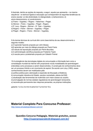 8.Assinale, dentre as opções de resposta, a seguir, aquela que apresenta – na mesma
sequência - os teóricos ligados à educação que correspondem às seguintes tendências do
ensino escolar: a) não-diretividade; b) dialogicidade; c) behaviorismo; d)
sócio-interacionismo; e) construtivismo:
a) Freire – Vygotsky – Rogers – Habermas – Piaget.
b) Skinner – Freire – Vygotsky – Piaget – Rogers
c) P. Levy - Rogers – Skinner – R. Tyler – Vygotsky.
d) Rogers – Freire – Skinner – Vygotsky – Piaget.
e) Piaget – Rogers – Freire – Skinner – Vygotsky.
9.As teorias técnicas de currículo têm como base teórica de seu desenvolvimento o
seguinte modelo:
a) O aprender fazendo proposto por John Dewey
b)O aprender por meio do diálogo proposto por Paulo Freire
c)O estudo da reprodução proposto por Pierre Bourdieu
d) A administração científica proposta por Frederick Taylor
e) A escola para o proletariado proposto por Célestin Freinet
10.A emergência das tecnologias digitais de comunicação e informação bem como a
consolidação mundial da internet vêm propiciando novas modalidades de aprendizagem
entendidas como processos a serem desenvolvidos. A construção de conhecimentos deve
ser um processo híbrido e em movimento de espiral. De acordo com Lévy (1993), esses
conhecimentos devem ser mobilizados pela
a) política pública para valorização e expansão da Educação a Distância.
b) comunicação interativa do Estado, escola e sociedade, pilares da EAD.
c) atualização das ferramentas de multimídia com maior acesso ao usuário.
d) promulgação de normas estatais reguladoras de aprendizagem temporária.
e) reconstrução permanente das máquinas pensantes, as próprias instituições.
gabarito 1-d 2-a 3-d 4-b 5-certo 6-d 7-a 8-d 9-d 10-c
Material Completo Para Concurso Professor:
http://www.simuladoprofessor.com.br/
Questões Concurso Pedagogia. Materiais gratuitos, acesse:
http://superpreparado10.blogspot.com.br/
 