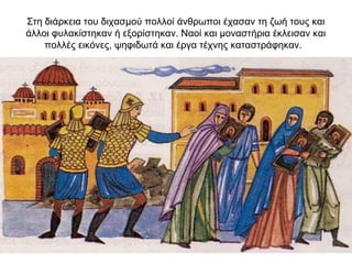 Στη διάρκεια του διχασμού πολλοί άνθρωποι έχασαν τη ζωή τους και
άλλοι φυλακίστηκαν ή εξορίστηκαν. Ναοί και μοναστήρια έκλεισαν και
πολλές εικόνες, ψηφιδωτά και έργα τέχνης καταστράφηκαν.
 