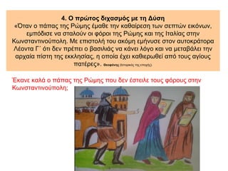4. Ο πρώτος διχασμός με τη Δύση
«Όταν ο πάπας της Ρώμης έμαθε την καθαίρεση των σεπτών εικόνων,
εμπόδισε να σταλούν οι φόροι της Ρώμης και της Ιταλίας στην
Κωνσταντινούπολη. Με επιστολή του ακόμη εμήνυσε στον αυτοκράτορα
Λέοντα Γ΄ ότι δεν πρέπει ο βασιλιάς να κάνει λόγο και να μεταβάλει την
αρχαία πίστη της εκκλησίας, η οποία έχει καθιερωθεί από τους αγίους
πατέρες». Θεοφάνης (Ιστορικός της εποχής).
Έκανε καλά ο πάπας της Ρώμης που δεν έστειλε τους φόρους στην
Κωνσταντινούπολη;
 
