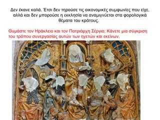 Δεν έκανε καλά. Έτσι δεν τηρούσε τις οικονομικές συμφωνίες που είχε,
αλλά και δεν μπορούσε η εκκλησία να αναμιγνύεται στα φορολογικά
θέματα του κράτους.
Θυμάστε τον Ηράκλειο και τον Πατριάρχη Σέργιο; Κάνετε μια σύγκριση
του τρόπου συνεργασίας αυτών των ηγετών και εκείνων.
 