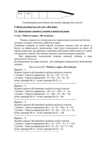 Самопроверка выполнения заполнение маршрутных листов.
V Физкультминутка для глаз. «На море»
VI. Применение знаний и умений в новой ситуации
4 этап. Работа в парах «Не подведи».
Теперь у каждого из учащегося есть определенное количество баллов,
которое он может увеличить, работая в парах.
Учащиеся, сидящие за одной партой, получают задание одно на двоих и
баллы, за правильность выполнения, тоже будут начисляться на двоих. В
парных карточках два примера, учащимся необходимо найти ответы и сумму
или разность ответов. Что именно находить написано вверху карточки.
При правильном выполнении задания, каждому ученику в паре
начисляется 10 баллов.
По выведенным на экран ответам, дети проверяют правильность выполнения
задания.
Приложение№3. Работа в парах «Не подведи»
Вариант – 1
Задание: решите оба примера и найдите разность ответов.
1 ученик: Упрости выражение: 5а + (а – 12) + 12 = 6а
2 ученик: Упрости выражение: 15 + (3а – 15) + 2а = 5а
(ответ примера №-1) – (ответ примера №-2) = а
--------------------------------------------------------------------------------
Вариант – 2
Задание: решите оба примера и найдите сумму ответов.
1 ученик: Упрости выражение: 12b + (5 – 15b) – 5 = -3а
2 ученик: Упрости выражение: 11 + (4b – 11) – 9b = -5b
(ответ примера №-1) + (ответ примера №-2) = -8b
--------------------------------------------------------------------------------
Вариант – 3
Задание: решите оба примера и найдите разность ответов.
1 ученик: Упрости выражение №-1: 6c + (9 – 10c) – 9 = -4c
2 ученик: Упрости выражение №-2: 12 + (4c – 12) + 2c = 6c
(ответ примера №-1) – (ответ примера №-2) = -10c
--------------------------------------------------------------------------------
Вариант – 4
Задание: решите оба примера и найдите сумму ответов.
1 ученик: Упрости выражение №-1: 5х – (17х – 3) – 3 = -12x
2 ученик: Упрости выражение №-2: 3х – (5 – 7х) + 5 = 10x
(ответ примера №-1) + (ответ примера №-2) = -2x
--------------------------------------------------------------------------------
5x-3y -2х+у
5x-3y -2х+у
 