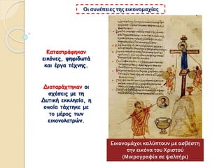 Καταστράφηκαν
εικόνες, ψηφιδωτά
και έργα τέχνης.
Οι συνέπειες της εικονομαχίας
Διαταράχτηκαν οι
σχέσεις με τη
Δυτική εκκλησία, η
οποία τάχτηκε με
το μέρος των
εικονολατρών.
Εικονομάχοι καλύπτουν με ασβέστη
την εικόνα του Χριστού
(Μικρογραφία σε ψαλτήρι)
 