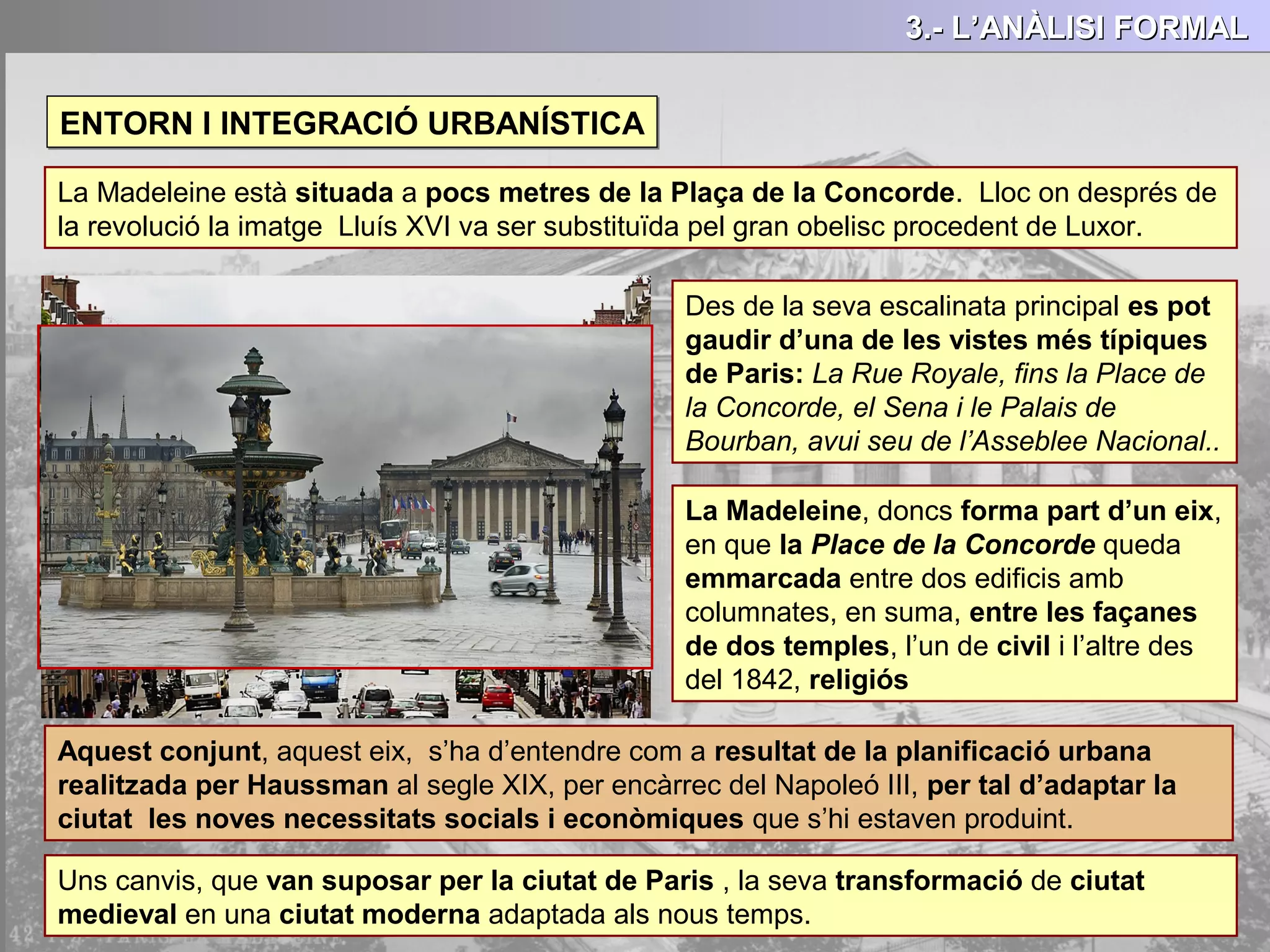 ENTORN I INTEGRACIÓ URBANÍSTICAENTORN I INTEGRACIÓ URBANÍSTICA
3.- L’ANÀLISI FORMAL3.- L’ANÀLISI FORMAL3.- L’ANÀLISI FORMAL3.- L’ANÀLISI FORMAL
La Madeleine està situada a pocs metres de la Plaça de la Concorde. Lloc on després de
la revolució la imatge Lluís XVI va ser substituïda pel gran obelisc procedent de Luxor.
Des de la seva escalinata principal es pot
gaudir d’una de les vistes més típiques
de Paris: La Rue Royale, fins la Place de
la Concorde, el Sena i le Palais de
Bourban, avui seu de l’Asseblee Nacional..
La Madeleine, doncs forma part d’un eix,
en que la Place de la Concorde queda
emmarcada entre dos edificis amb
columnates, en suma, entre les façanes
de dos temples, l’un de civil i l’altre des
del 1842, religiós
Aquest conjunt, aquest eix, s’ha d’entendre com a resultat de la planificació urbana
realitzada per Haussman al segle XIX, per encàrrec del Napoleó III, per tal d’adaptar la
ciutat les noves necessitats socials i econòmiques que s’hi estaven produint.
Uns canvis, que van suposar per la ciutat de Paris , la seva transformació de ciutat
medieval en una ciutat moderna adaptada als nous temps.
 