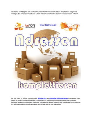 Sie uns die Suchbegriffe vor, nach denen wir recherchieren sollen und die Angaben die Sie jeweils
benötigen. Ein entsprechende Excel Tabelle mit den vordefinierten Spalten wäre dabei sehr hilfreich.
Seit nun mehr 20 Jahren hat sich unser Büroservice auf manuelle Schreibarbeiten spezialisiert, gern
stellen wir Ihnen unsere jahrelangen Erfahrungen zur Verfügung und recherchieren die von Ihnen
benötigen Adressinformationen. Gerade in Vorbereitung auf ein Mailing, eine Vertriebsaktion sollten Sie
sich auf das Wesentliche konzentrieren und die Recherche uns überlassen.
 