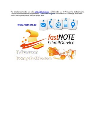 Per Email erreichen Sie uns unter talk2us@fastnote.de – schildern Sie uns Ihr Anliegen für die Recherche
und wir unterbreiten Ihnen umgehend ein kostenloses Angebot. Wir sind davon überzeugt, dass unser
Preis-Leistungs-Verhältnis Sie überzeugen wird.
 