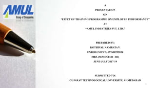 A
PRESENTATION
ON
“EFFCT OF TRAINING PROGRAMME ON EMPLOYEE PERFORMANCE”
AT
“AMUL INDUSTRIES PVT. LTD.”
PREPARED BY:
KOTHIVAL NAMRATA V.
ENROLLMENT:-177600592024
MBA (SEMESTER - III)
JUNE-JULY 2017-19
SUBMITTED TO:
GUJARAT TECHNOLOGICAL UNIVERSITY, AHMEDABAD
1
 