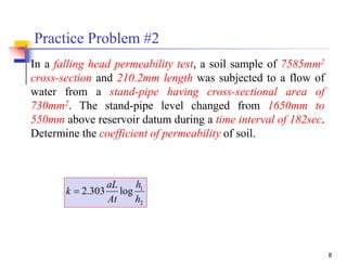 8
Practice Problem #2
In a falling head permeability test, a soil sample of 7585mm2
cross-section and 210.2mm length was subjected to a flow of
water from a stand-pipe having cross-sectional area of
730mm2. The stand-pipe level changed from 1650mm to
550mm above reservoir datum during a time interval of 182sec.
Determine the coefficient of permeability of soil.
2
1
log303.2
h
h
At
aL
k 
 