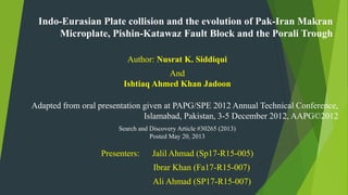 Indo-Eurasian Plate collision and the evolution of Pak-Iran Makran
Microplate, Pishin-Katawaz Fault Block and the Porali Trough
Author: Nusrat K. Siddiqui
And
Ishtiaq Ahmed Khan Jadoon
Adapted from oral presentation given at PAPG/SPE 2012 Annual Technical Conference,
Islamabad, Pakistan, 3-5 December 2012, AAPG©2012
Search and Discovery Article #30265 (2013)
Posted May 20, 2013
Presenters: Jalil Ahmad (Sp17-R15-005)
Ibrar Khan (Fa17-R15-007)
Ali Ahmad (SP17-R15-007)
 