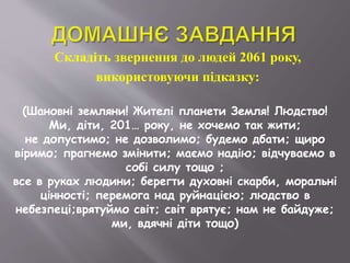 Складіть звернення до людей 2061 року,
використовуючи підказку:
(Шановні земляни! Жителі планети Земля! Людство!
Ми, діти, 201… року, не хочемо так жити;
не допустимо; не дозволимо; будемо дбати; щиро
віримо; прагнемо змінити; маємо надію; відчуваємо в
собі силу тощо ;
все в руках людини; берегти духовні скарби, моральні
цінності; перемога над руйнацією; людство в
небезпеці;врятуймо світ; світ врятує; нам не байдуже;
ми, вдячні діти тощо)
 