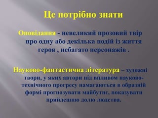 Оповідання - невеликий прозовий твір
про одну або декілька подій із життя
героя , небагато персонажів .
Науково-фантастична література – художні
твори, у яких автори під впливом науково-
технічного прогресу намагаються в образній
формі прогнозувати майбутнє, показувати
прийдешню долю людства.
Це потрібно знати
 