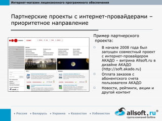 Партнерские проекты с интернет-провайдерами – приоритетное направление В начале 2008 года был запущен совместный проект с интернет-провайдером АКАДО – витрина  Allsoft.ru  в дизайне АКАДО ( http://soft.akado.ru ) Оплата заказов с абонентского счета пользователя АКАДО Новости, рейтинги, акции и другой контент  Пример партнерского проекта: 