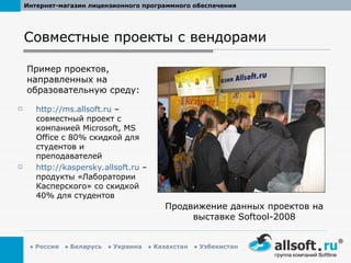 Совместные проекты с вендорами http://ms.allsoft.ru  –  совместный проект с компанией  Microsoft ,  MS Office  с 80% скидкой для студентов и преподавателей http://kaspersky.allsoft.ru  –  продукты «Лаборатории Касперского» со скидкой 40% для студентов Пример проектов, направленных на образовательную среду: Продвижение данных проектов на выставке  Softool-2008 