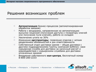 Решения возникших проблем Автоматизация  бизнес-процессов (автоматизированная обработка заказов) Работа с вендорами, направленная на автоматизацию высылки лицензий (получения доступа к генератору ключей или получение пула ключей), работа со складом Увеличение штата на 30% Изменение  оргструктуры : появление отделов с четким разделением обязанностей и зон ответственности Собственный отдел доставки (ранее – общая доставка с другими подразделениями Группы компаний  Softline ): своя курьерская служба для доставки за наличный расчет и взаимодействие с курьерскими службами для доставки оплаченных заказов Внедрение собственного  кол-центра , бесплатный номер 8-800-200-2233 