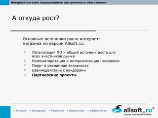 А откуда рост? Легализация ПО – общий источник роста для всех участников рынка Компьютеризация и интернетизация населения Пиар- и рекламная активность Взаимодействие с вендорами Партнерские проекты Основные источники роста интернет-магазина по версии  Allsoft.ru : 
