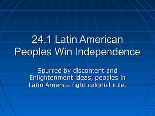 24.1 Latin American24.1 Latin American
Peoples Win IndependencePeoples Win Independence
Spurred by discontent andSpurred by discontent and
Enlightenment ideas, peoples inEnlightenment ideas, peoples in
Latin America fight colonial rule.Latin America fight colonial rule.
 