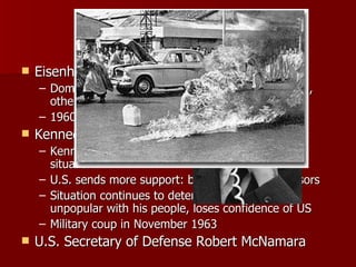 U.S. Involvement Eisenhower Era Domino theory- if one nation falls to Communism, others will follow 1960- 675 military advisors in South Vietnam Kennedy Era Kennedy sent VP Johnson to Vietnam to assess situation U.S. sends more support: by 1963, 16,000 advisors Situation continues to deteriorate; Diem very unpopular with his people, loses confidence of US Military coup in November 1963 U.S. Secretary of Defense Robert McNamara 