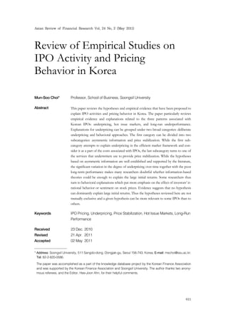 Asian Review of Financial Research Vol. 24 No. 2 (May 2011)
621
Review of Empirical Studies on
IPO Activity and Pricing
Behavior in Korea
Mun-Soo Choi* Professor, School of Business, Soongsil University1)
Abstract This paper reviews the hypotheses and empirical evidence that have been proposed to
explain IPO activities and pricing behavior in Korea. The paper particularly reviews
empirical evidence and explanations related to the three patterns associated with
Korean IPOs: underpricing, hot issue markets, and long-run underperformance.
Explanations for underpricing can be grouped under two broad categories: deliberate
underpricing and behavioral approaches. The first category can be divided into two
subcategories: asymmetric information and price stabilization. While the first sub-
category attempts to explain underpricing in the efficient market framework and con-
sider it as a part of the costs associated with IPOs, the last subcategory turns to one of
the services that underwriters use to provide price stabilization. While the hypotheses
based on asymmetric information are well established and supported by the literature,
the significant variation in the degree of underpricing over time together with the poor
long-term performance makes many researchers doubtful whether information-based
theories could be enough to explain the large initial returns. Some researchers thus
turn to behavioral explanations which put more emphasis on the effect of investors’ ir-
rational behavior or sentiment on stock prices. Evidence suggests that no hypothesis
can dominantly explain large initial returns. Thus the hypotheses reviewed here are not
mutually exclusive and a given hypothesis can be more relevant to some IPOs than to
others.
Keywords IPO Pricing, Underpricing, Price Stabilization, Hot Issue Markets, Long-Run
Performance
Received 23 Dec. 2010
Revised 21 Apr. 2011
Accepted 02 May 2011
* Address: Soongsil University, 511 Sangdo-dong, Dongjak-gu, Seoul 156-743, Korea; E-mail: mschoi@ssu.ac.kr;
Tel: 82-2-820-0586.
The paper was accomplished as a part of the knowledge database project by the Korean Finance Association
and was supported by the Korean Finance Association and Soongsil University. The author thanks two anony-
mous referees, and the Editor, Hee-Joon Ahn, for their helpful comments.
 