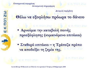  Αρνούμαι την καταβολή ποινής
προεξόφλησης (κυμαινόμενο επιτόκιο)
 Σταθερό επιτόκιο – η Τράπεζα πρέπει
να αποδείξει τη ζημία της.
Επιστημονική τεκμηρίωση
Αντικειμενική πληροφόρηση
Δυναμική παρέμβαση
Ιωνικό Κέντρο ‘Η Κοινωνία των Πολιτών στο προσκήνιο’ Τετάρτη, 24 Φεβρουαρίου 2010
Θέλω να εξοφλήσω πρόωρα το δάνειο
 