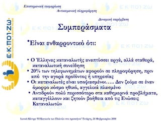 •Είναι ενθαρρυντικό ότι:
 Ο Έλληνας καταναλωτής αναπτύσσει αργά, αλλά σταθερά,
καταναλωτική συνείδηση
 20% των τηλεφωνημάτων αφορούν σε πληροφόρηση, πριν
από την αγορά προϊόντος ή υπηρεσίας
 Οι καταναλωτές είναι υποψιασμένοι….. Δεν ζούμε σε έναν
όμορφο κόσμο ηθικό, αγγελικά πλασμένο
 Αντιδρούν πολύ περισσότερο στα καθημερινά προβλήματα,
καταγγέλλουν και ζητούν βοήθεια από τις Ενώσεις
Καταναλωτών
Επιστημονική τεκμηρίωση
Αντικειμενική πληροφόρηση
Δυναμική παρέμβαση
Ιωνικό Κέντρο ‘Η Κοινωνία των Πολιτών στο προσκήνιο’ Τετάρτη, 24 Φεβρουαρίου 2010
Συμπεράσματα
 