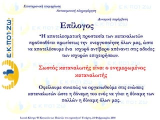 •Η αποτελεσματική προστασία των καταναλωτών
προϋποθέτει πρωτίστως την ενεργοποίηση όλων μας, ώστε
να αποτελέσουμε ένα ισχυρό αντίβαρο απέναντι στις αδικίες
των ισχυρών επιχειρήσεων.
Σωστός καταναλωτής είναι ο ενημερωμένος
καταναλωτής
Οφείλουμε συνεπώς να οργανωθούμε στις ενώσεις
καταναλωτών ώστε η δύναμη του ενός να γίνει η δύναμη των
πολλών η δύναμη όλων μας.
Επιστημονική τεκμηρίωση
Αντικειμενική πληροφόρηση
Δυναμική παρέμβαση
Ιωνικό Κέντρο ‘Η Κοινωνία των Πολιτών στο προσκήνιο’ Τετάρτη, 24 Φεβρουαρίου 2010
Επίλογος
 