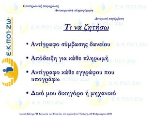  Αντίγραφο σύμβασης δανείου
 Απόδειξη για κάθε πληρωμή
 Αντίγραφο κάθε εγγράφου που
υπογράφω
 Δικό μου δικηγόρο ή μηχανικό  
Επιστημονική τεκμηρίωση
Αντικειμενική πληροφόρηση
Δυναμική παρέμβαση
Ιωνικό Κέντρο ‘Η Κοινωνία των Πολιτών στο προσκήνιο’ Τετάρτη, 24 Φεβρουαρίου 2010
Τι να ζητήσω
 
