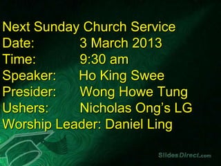 Next Sunday Church Service
Date:      3 March 2013
Time:      9:30 am
Speaker:   Ho King Swee
Presider:  Wong Howe Tung
Ushers:    Nicholas Ong’s LG
Worship Leader: Daniel Ling
 