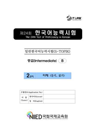 제24회         한국어능력시험
    The 24th Test of Proficiency in Korean




   일반한국어능력시험(S-TOPIK)

      중급(Intermediate)            B



     2교시                이해 (듣기, 읽기)




수험번호(Application No.)

이 름     한국어(Korean)

(Name) 영 어(English)
 