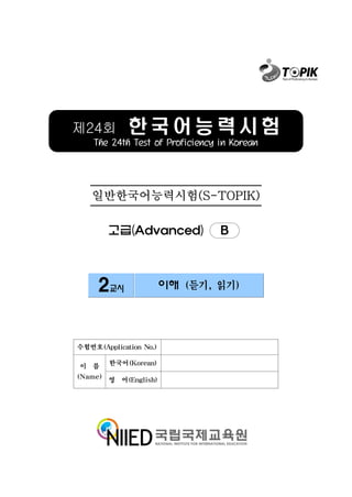 제24회         한국어능력시험
    The 24th Test of Proficiency in Korean




   일반한국어능력시험(S-TOPIK)

        고급(Advanced)             B



     2교시                이해 (듣기, 읽기)




수험번호(Application No.)

이 름     한국어(Korean)

(Name) 영 어(English)
 