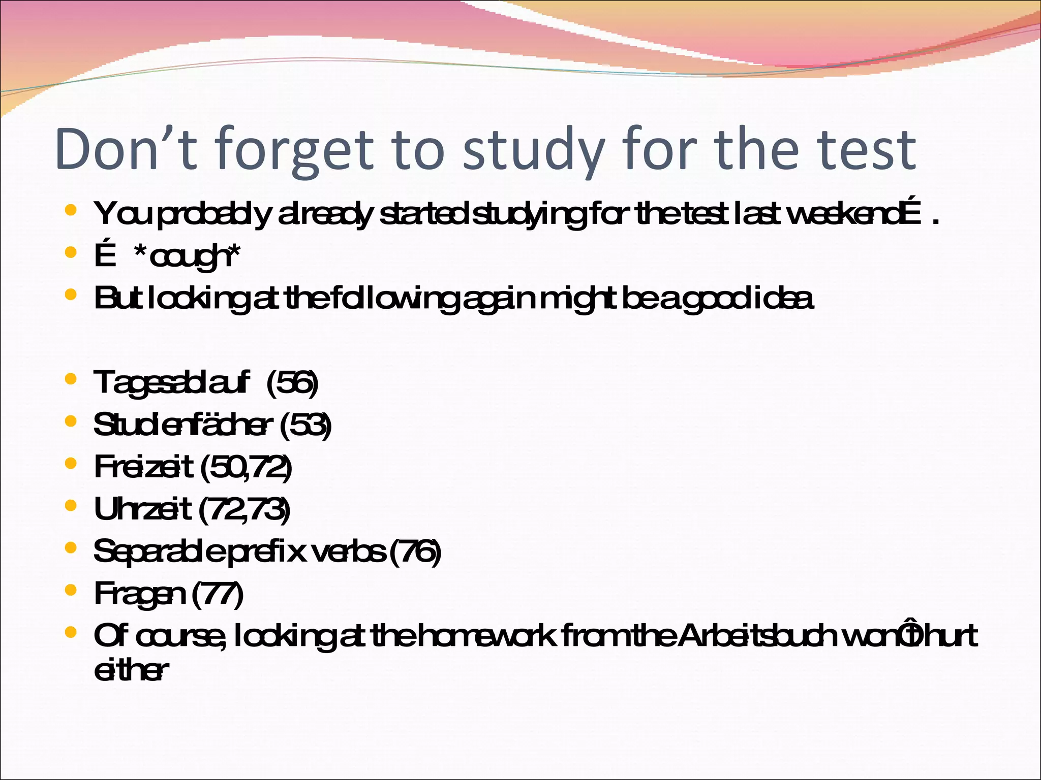 Don’t forget to study for the test You probably already started studying for the test last weekend…. … *cough* But looking at the following again might be a good idea Tagesablauf (56) Studienfächer (53) Freizeit (50,72) Uhrzeit (72,73) Separable prefix verbs (76) Fragen (77) Of course, looking at the homework from the Arbeitsbuch won‘t hurt either