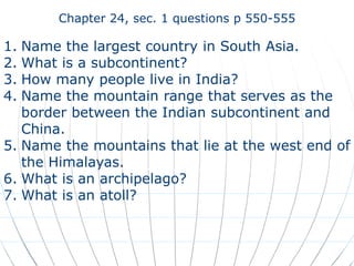Chapter 24, sec. 1 questions p 550-555

1. Name the largest country in South Asia.
2. What is a subcontinent?
3. How many people live in India?
4. Name the mountain range that serves as the
   border between the Indian subcontinent and
   China.
5. Name the mountains that lie at the west end of
   the Himalayas.
6. What is an archipelago?
7. What is an atoll?
 