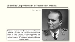 Движение Сопротивления в европейских странах
Массовый характер приобрело движение Сопротив-
ления в Югославии, где Народно-освободительная
армия во главе с И.Броз Тито контролировала зна-
чительную часть территории страны. Бóльшую часть
Греции очистила от оккупантов Народно-освободи-
тельная армия.
Иосип Броз Тито
 