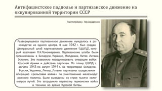 Антифашистское подполье и партизанское движение на
оккупированной территории СССР
Развернувшееся партизанское движение нуждалось в ру-
ководстве из одного центра. В мае 1942 г. был создан
Центральный штаб партизанского движения (ЦШПД), кото-
рый возглавил П.К.Пономаренко. Партизанские штабы были
организованы в Беларуси, Украине, Молдавии, Литве, Латвии,
Эстонии. Это позволило координировать операции войск
Красной Армии и действия партизан. По плану ЦШПД с
августа 1943 по август 1944 г. на территории Беларуси,
России, Украины, Литвы, Латвии партизаны осуществили
операцию «рельсовая война» по уничтожению железнодо-
рожного полотна. Были выведены из строя тысячи кило-
метров путей. Это затруднило перевозку германских войск
и техники во время Курской битвы.
Пантелеймон Пономаренко
 