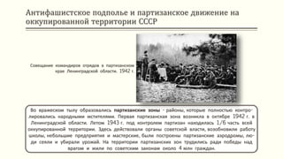 Антифашистское подполье и партизанское движение на
оккупированной территории СССР
Во вражеском тылу образовались партизанские зоны - районы, которые полностью контро-
лировались народными мстителями. Первая партизанская зона возникла в октябре 1942 г. в
Ленинградской области. Летом 1943 г. под контролем партизан находилась 1/6 часть всей
оккупированной территории. Здесь действовали органы советской власти, возобновили работу
школы, небольшие предприятия и мастерские, были построены партизанские аэродромы, лю-
ди сеяли и убирали урожай. На территории партизанских зон трудились ради победы над
врагом и жили по советским законам около 4 млн граждан.
Совещание командиров отрядов в партизанском
крае Ленинградской области. 1942 г.
 