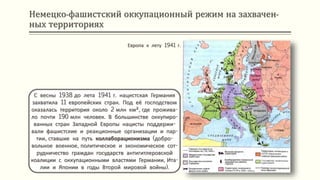 Немецко-фашистский оккупационный режим на захвачен-
ных территориях
С весны 1938 до лета 1941 г. нацистская Германия
захватила 11 европейских стран. Под её господством
оказалась территория около 2 млн км², где прожива-
ло почти 190 млн человек. В большинстве оккупиро-
ванных стран Западной Европы нацисты поддержи-
вали фашистские и реакционные организации и пар-
тии, ставшие на путь коллаборационизма (добро-
вольное военное, политическое и экономическое сот-
рудничество граждан государств антигитлеровской
коалиции с оккупационными властями Германии, Ита-
лии и Японии в годы Второй мировой войны).
Европа к лету 1941 г.
 