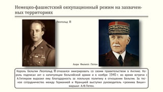 Немецко-фашистский оккупационный режим на захвачен-
ных территориях
Король Бельгии Леопольд III отказался эмигрировать со своим правительством в Англию. Ко-
роль подписал акт о капитуляции бельгийской армии и в ноябре 1940 г. во время встречи с
А.Гитлером выразил ему благодарность за лояльную политику в отношении Бельгии. За тес-
ное сотрудничество между Германией и Францией выступил руководитель «режима Виши»
маршал А.Ф.Петен.
Анри Филипп Петен
Леопольд III
 
