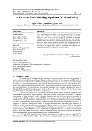 International Journal of Electrical and Computer Engineering (IJECE)
Vol. 7, No. 1, February 2017, pp. 216~224
ISSN: 2088-8708, DOI: 10.11591/ijece.v7i1.pp216-224  216
Journal homepage: http://iaesjournal.com/online/index.php/IJECE
A Survey on Block Matching Algorithms for Video Coding
Adapa Venkata Paramkusam, Vuyyuru Arun
Department of Electronics and Communication Engineering, MLR Institute of Technology, Hyderabad, India
Article Info ABSTRACT
Article history:
Received Oct 7, 2016
Revised Dec 30, 2016
Accepted Jan 15, 2017
Block matching algorithm (BMA) for motion estimation (ME) is the heart to
many motion-compensated video-coding techniques/standards, such as ISO
MPEG-1/2/4 and ITU-T H.261/262/263/264/265, to reduce the temporal
redundancy between different frames. During the last three decades,
hundreds of fast block matching algorithms have been proposed. The shape
and size of search patterns in motion estimation will influence more on the
searching speed and quality of performance. This article provides an
overview of the famous block matching algorithms and compares their
computational complexity and motion prediction quality.
Keyword:
Block matching algorithm
Motion estimation
Motion vector
Search pattern
Copyright © 2017 Institute of Advanced Engineering and Science.
All rights reserved.
Corresponding Author:
Adapa Venkata Paramkusam,
Department of Electronics and Communication Engineering,
MLR Institute of Technology,
Hyderabad, India.
Email: adapa74@gmail.com
1. INTRODUCTION
The main objective of block matching algorithms is to determine the direction and magnitude of
motion (motion vector) for a macroblock in the current frame relative to the best matched candidate block in
the reference frame. The search for the best matching candidate block may be carried out by comparing the
macroblock in the current frame with some or all the possible candidate blocks in a search window. Full-
Search (FS) is an exhaustive search algorithm and it is the simplest method to find the optimal motion vectors
for each macroblock. It determines the best matched candidate block through calculating the Sum of
Absolute Difference (SAD) for all candidate blocks in the search window. Although Full-Search can obtain
the global optimal result, it has very intensive computations.
To reduce the complexity of Full-Search, several fast search motion estimation algorithms have
been proposed at the price of slightly impaired Peak Signal-to-Noise Ratio (PSNR) performance. A possible
classification of these fast search motion estimation algorithms into the following categories: reduction in
search positions [1-9], predictive search [10-14], search pattern switching [15], [16], multi-resolution
search [17-20] and Fractional-Pixel Interpolation [21-22]. Existing fast search motion estimation algorithms
use one or a combination of these categories. A popular example is the three-step search (TSS) algorithm [1].
However, its uniformly spaced search pattern is not well matched to most real-world video sequences in
which the motion vector distribution is non-uniformly biased toward the zero vector. Such an observation
inspired the new three-step search (NTSS) which has a centre-biased search pattern and supports a halfway-
stop technique [2]. The centre-biased NTSS algorithm is an improved version of TSS, tends to achieve much
superior performance with fewer number of search points on average. The search pattern has an important
influence on speed and distortion performance in block motion estimation.
In TSS and NTSS algorithms square-shaped search patterns of different sizes are employed. The
Diamond search (DS) algorithm adopts a diamond-shaped search pattern [3], which is more efficient than
 