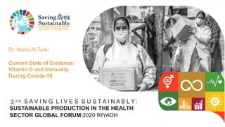 GLOBAL FORUM2020
3 R D S A V I N G L I V E S S U S T A I N A B L Y:
SUSTAINABLE PRODUCTION IN THE HEALTH
SECTOR GLOBAL FORUM|2020 RIYADH
Dr. Maha Al Turki
Current State of Evidence:
Vitamin D and Immunity
During Covide-19
 