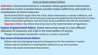 Intro to Government Failure
Definition: Government failure is a situation where government intervention
intended to correct a market failure actually creates inefficiency and leads to a
misallocation of scarce resources
Government failure ranges from the trivial, where intervention is merely ineffective, and
harm is restricted to the cost of resources used up and wasted by the intervention, to cases
where intervention produces new and more serious problems that did not exist before
Regulatory failure: Gov failure that arises due to the implementation of regulations
Impact of government failure: Failed intervention leads to a less efficient
allocation of resources and a fall in the total welfare of society.
Though some people may benefit, society as a whole is worse off.
Key issues of Government failure:
Policies may have damaging long-term consequences for the economy or society
Policies may be ineffective in meeting their stated aims e.g. tiny incentives
Policies may create more losers than winners
 