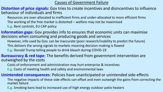 Causes of Government Failure
Distortion of price signals: Gov tries to create incentives and disincentives to influence
behaviour of individuals and firms
Resources are over-allocated to inefficient firms and under-allocated to more efficient firms
The working of the free market is distorted – welfare may not be maximised
E.g. Rent controls, EU CAP policy
Information gaps: Gov provides info to ensures that economic units can maximise
decisions when consuming and producing goods and services
However, info used by Gov. can be inaccurate (poor research/inability to predict the future)
This delivers the wrong signals to markets meaning decision-making is flawed
E.g. Donald Trump telling people to drink bleach during COVID-19
Bureaucracy & red tape: The benefits derived from government intervention are
outweighed by the costs
Costs of enforcement and administration may hurt enterprise & incentives
E.g. Costs of meeting health and safety and environmental laws
Unintended consequences: Policies have unanticipated or unintended side-effects
The negative impacts of these side effects can offset and even outweigh the gains from correcting the
market failure
E.g. Smoking bans lead to increased use of high energy outdoor patio heaters
 