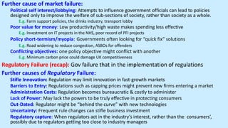Further cause of market failure:
Political self interest/lobbying: Attempts to influence government officials can lead to policies
designed only to improve the welfare of sub-sections of society, rather than society as a whole.
E.g. Farm support policies, the drinks industry, transport lobby
Poor value for money: Low productivity/high waste makes spending less effective
E.g. Investment on IT projects in the NHS, poor record of PFI projects
Policy short-termism/myopia: Governments often looking for “quick fix” solutions
E.g. Road widening to reduce congestion, ASBOs for offenders
Conflicting objectives: one policy objective might conflict with another
E.g. Minimum carbon price could damage UK competitiveness
Regulatory Failure (recap): Gov failure that in the implementation of regulations
Further causes of Regulatory Failure:
Stifle Innovation: Regulation may limit innovation in fast-growth markets
Barriers to Entry: Regulations such as capping prices might prevent new firms entering a market
Administration Costs: Regulation becomes bureaucratic & costly to administer
Lack of Power: May lack the powers to be truly effective in protecting consumers
Out-Dated: Regulator might be “behind the curve” with new technologies
Uncertainty: Frequent rule changes can stifle business investment
Regulatory capture: When regulators act in the industry’s interest, rather than the consumers’,
possibly due to regulators getting too close to industry managers
 