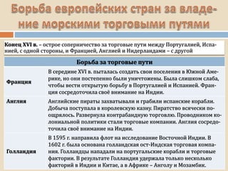 Конец XVI в. – острое соперничество за торговые пути между Португалией, Испа-
нией, с одной стороны, и Францией, Англией и Нидерландами – с другой
Борьба за торговые пути
Франция
В середине XVI в. пыталась создать свои поселения в Южной Аме-
рике, но они постепенно были уничтожены. Была слишком слаба,
чтобы вести открытую борьбу в Португалией и Испанией. Фран-
ция сосредоточила своё внимание на Индии.
Англия Английские пираты захватывали и грабили испанские корабли.
Добыча поступала в королевскую казну. Пиратство всячески по-
ощрялось. Развернула контрабандную торговлю. Проводником ко-
лониальной политики стали торговые компании. Англия сосредо-
точила своё внимание на Индии.
Голландия
В 1595 г. направила флот на исследование Восточной Индии. В
1602 г. была основана голландская ост-Индская торговая компа-
ния. Голландцы нападали на португальские корабли и торговые
фактории. В результате Голландия удержала только несколько
факторий в Индии и Китае, а в Африке – Анголу и Мозамбик.
 