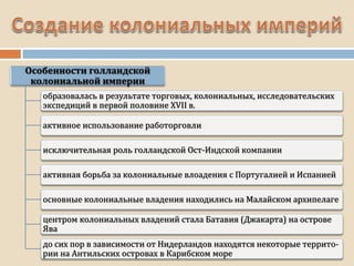 образовалась в результате торговых, колониальных, исследовательских
экспедиций в первой половине XVII в.
активное использование работорговли
исключительная роль голландской Ост-Индской компании
активная борьба за колониальные влоадения с Португалией и Испанией
основные колониальные владения находились на Малайском архипелаге
центром колониальных владений стала Батавия (Джакарта) на острове
Ява
до сих пор в зависимости от Нидерландов находятся некоторые террито-
рии на Антильских островах в Карибском море
 