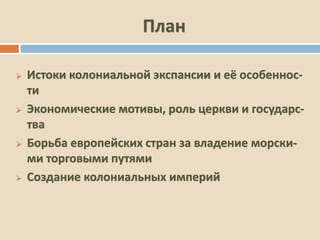 План
 Истоки колониальной экспансии и её особеннос-
ти
 Экономические мотивы, роль церкви и государс-
тва
 Борьба европейских стран за владение морски-
ми торговыми путями
 Создание колониальных империй
 