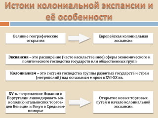 Великие географические
открытия
Европейская колониальная
экспансия
Экспансия – это расширение (часто насильственное) сферы экономического и
политического господства государств или общественных групп
Колониализм – это система господства группы развитых государств и стран
(метрополий) над остальным миром в XVI-XX вв.
XV в. – стремление Испании и
Португалии ликвидировать мо-
нополию итальянских торгов-
цев Венеции и Генуи в Средизем-
номорье
Открытие новых торговых
путей и начало колониальной
экспансии
 